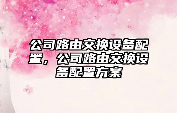 公司路由交換設備配置，公司路由交換設備配置方案