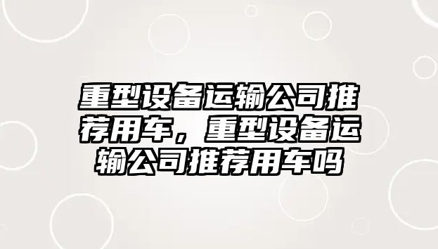 重型設備運輸公司推薦用車(chē)，重型設備運輸公司推薦用車(chē)嗎