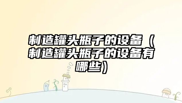 制造罐頭瓶子的設備（制造罐頭瓶子的設備有哪些）