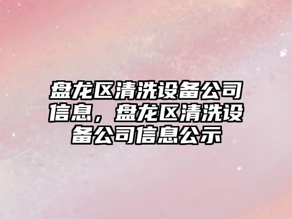 盤(pán)龍區清洗設備公司信息，盤(pán)龍區清洗設備公司信息公示