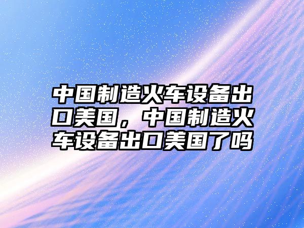 中國制造火車(chē)設備出口美國，中國制造火車(chē)設備出口美國了嗎