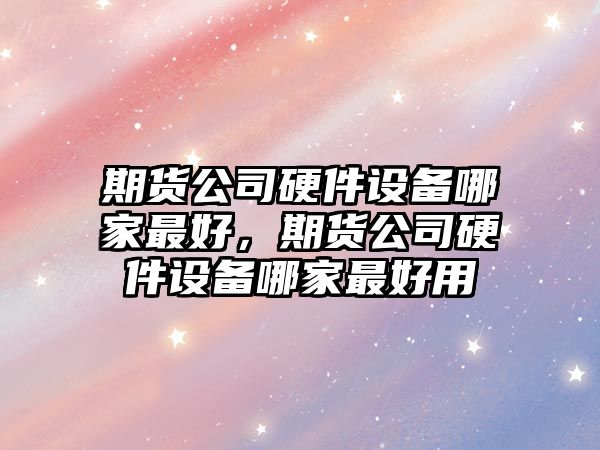 期貨公司硬件設備哪家最好，期貨公司硬件設備哪家最好用