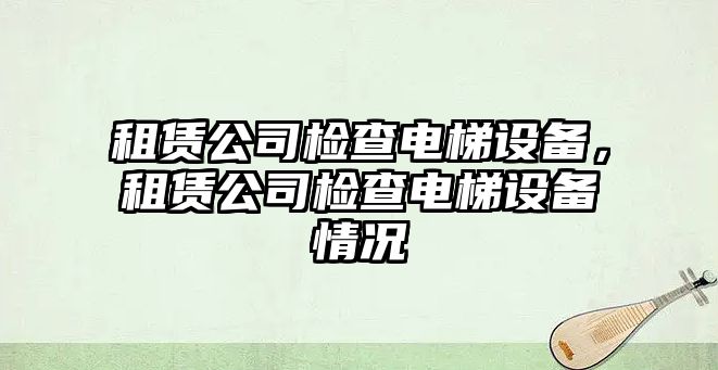 租賃公司檢查電梯設備，租賃公司檢查電梯設備情況