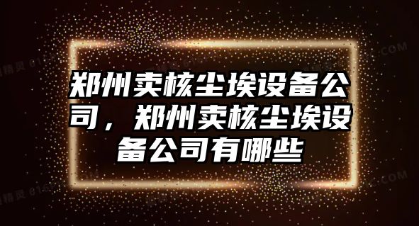 鄭州賣(mài)核塵埃設備公司，鄭州賣(mài)核塵埃設備公司有哪些
