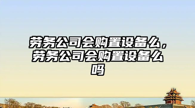 勞務(wù)公司會(huì )購置設備么，勞務(wù)公司會(huì )購置設備么嗎