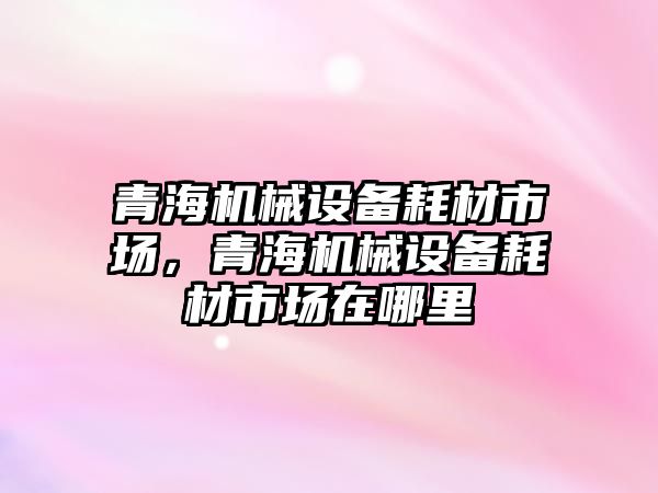 青海機械設備耗材市場(chǎng)，青海機械設備耗材市場(chǎng)在哪里