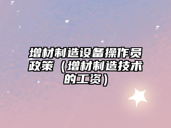 增材制造設備操作員政策（增材制造技術(shù)的工資）