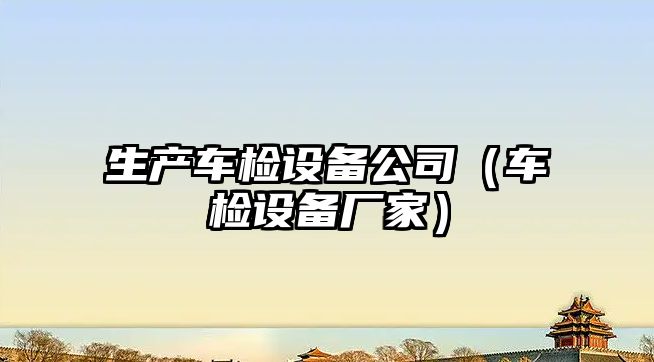 生產(chǎn)車(chē)檢設備公司（車(chē)檢設備廠(chǎng)家）