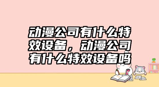 動(dòng)漫公司有什么特效設備，動(dòng)漫公司有什么特效設備嗎