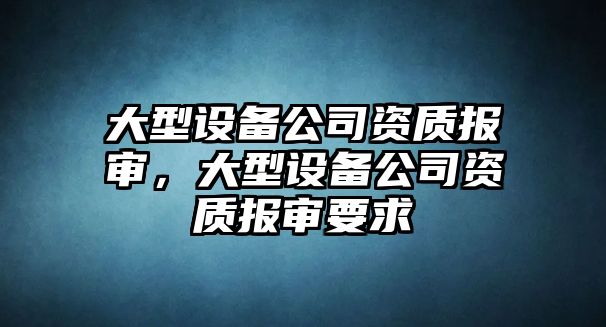 大型設備公司資質(zhì)報審，大型設備公司資質(zhì)報審要求