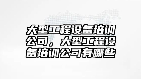 大型工程設備培訓公司，大型工程設備培訓公司有哪些