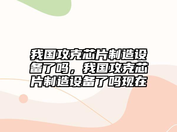 我國攻克芯片制造設備了嗎，我國攻克芯片制造設備了嗎現在