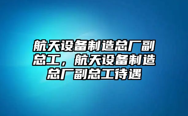 航天設備制造總廠(chǎng)副總工，航天設備制造總廠(chǎng)副總工待遇