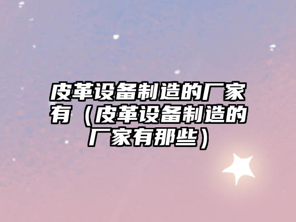 皮革設備制造的廠(chǎng)家有（皮革設備制造的廠(chǎng)家有那些）