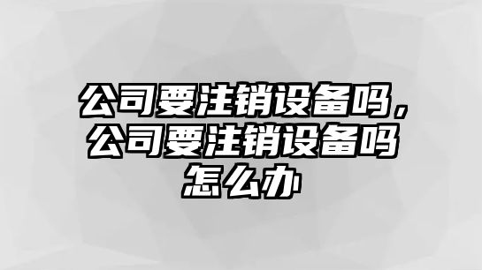 公司要注銷(xiāo)設備嗎，公司要注銷(xiāo)設備嗎怎么辦