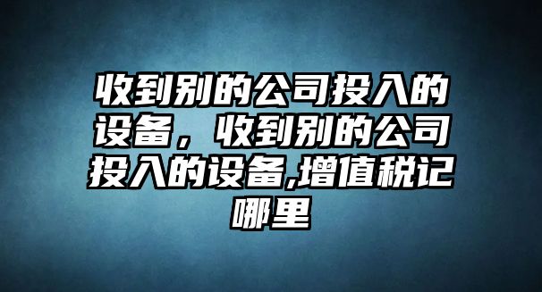 收到別的公司投入的設備，收到別的公司投入的設備,增值稅記哪里