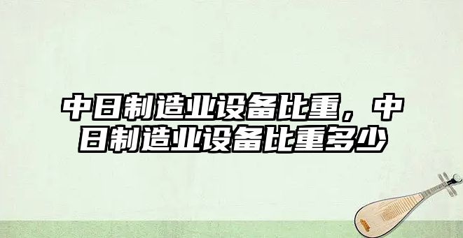 中日制造業(yè)設備比重，中日制造業(yè)設備比重多少