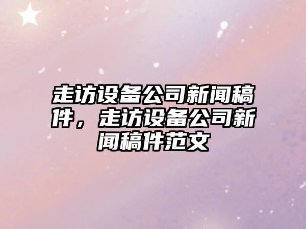 走訪(fǎng)設備公司新聞稿件，走訪(fǎng)設備公司新聞稿件范文