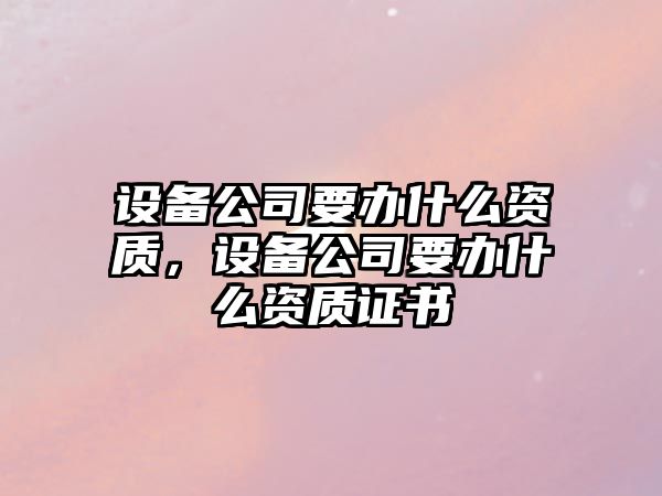 設備公司要辦什么資質(zhì)，設備公司要辦什么資質(zhì)證書(shū)