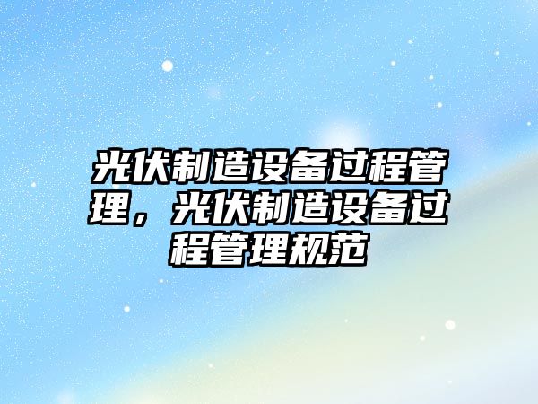 光伏制造設備過(guò)程管理，光伏制造設備過(guò)程管理規范