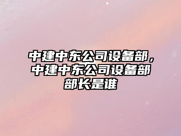 中建中東公司設備部，中建中東公司設備部部長(cháng)是誰(shuí)