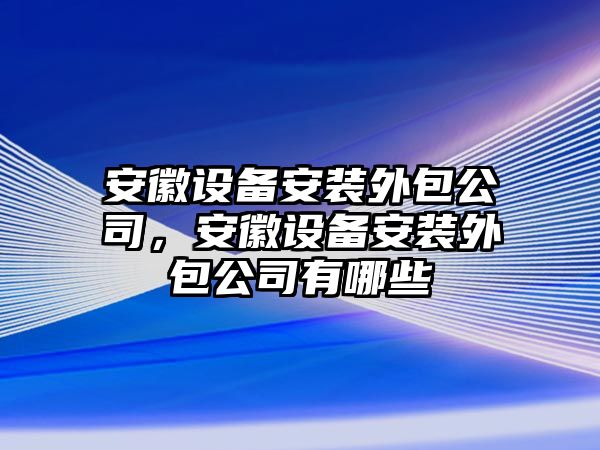 安徽設備安裝外包公司，安徽設備安裝外包公司有哪些