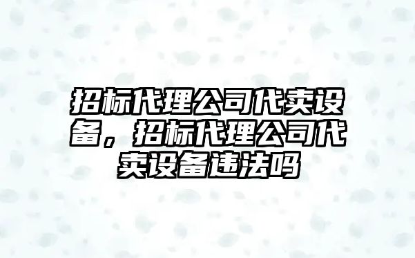 招標代理公司代賣(mài)設備，招標代理公司代賣(mài)設備違法嗎