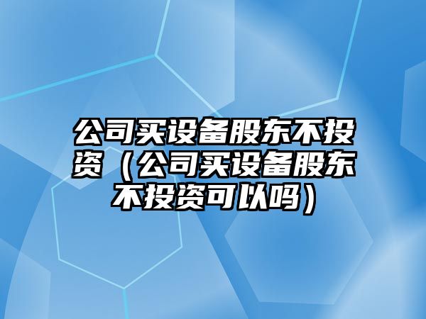 公司買(mǎi)設備股東不投資（公司買(mǎi)設備股東不投資可以嗎）