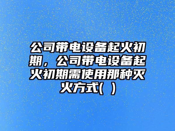 公司帶電設備起火初期，公司帶電設備起火初期需使用那種滅火方式( )