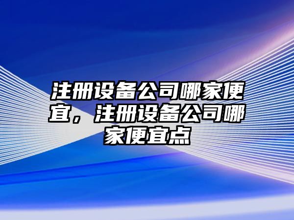 注冊設備公司哪家便宜，注冊設備公司哪家便宜點(diǎn)