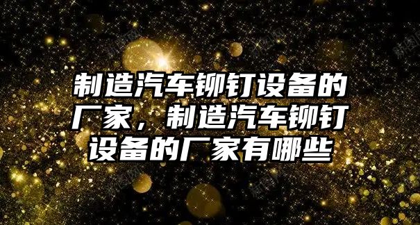 制造汽車(chē)鉚釘設備的廠(chǎng)家，制造汽車(chē)鉚釘設備的廠(chǎng)家有哪些