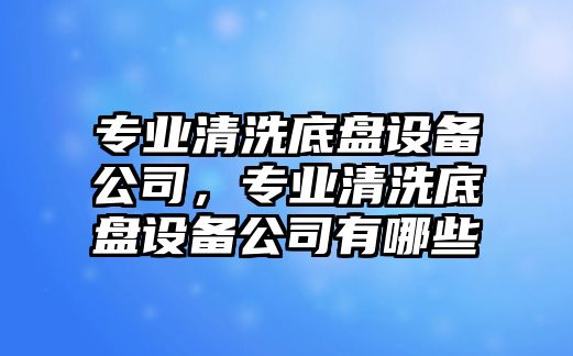 專(zhuān)業(yè)清洗底盤(pán)設備公司，專(zhuān)業(yè)清洗底盤(pán)設備公司有哪些