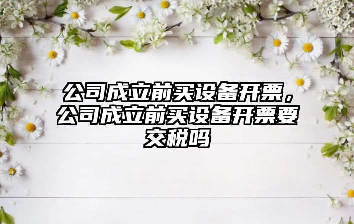 公司成立前買(mǎi)設備開(kāi)票，公司成立前買(mǎi)設備開(kāi)票要交稅嗎