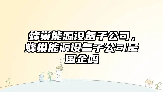 蜂巢能源設備子公司，蜂巢能源設備子公司是國企嗎
