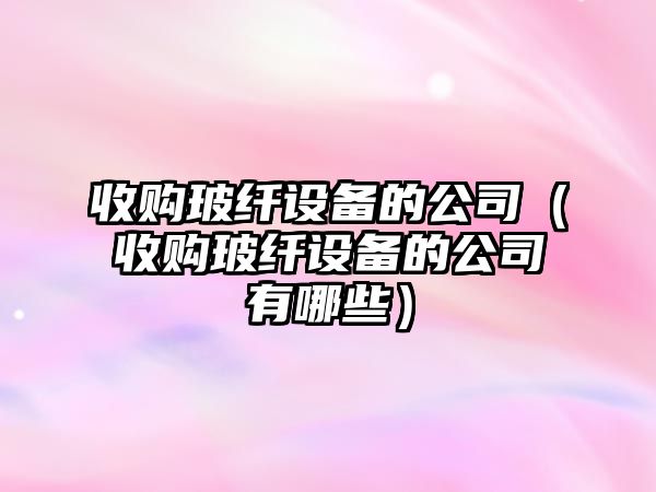 收購玻纖設備的公司（收購玻纖設備的公司有哪些）