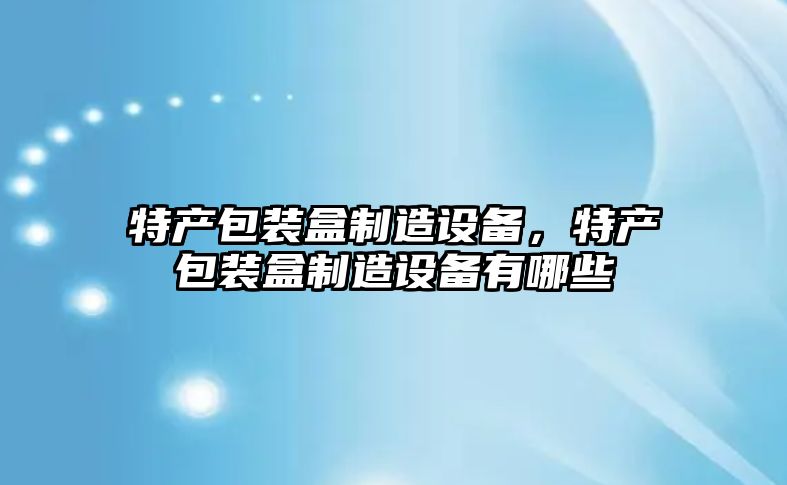 特產(chǎn)包裝盒制造設備，特產(chǎn)包裝盒制造設備有哪些