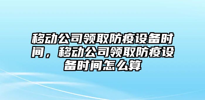 移動(dòng)公司領(lǐng)取防疫設備時(shí)間，移動(dòng)公司領(lǐng)取防疫設備時(shí)間怎么算