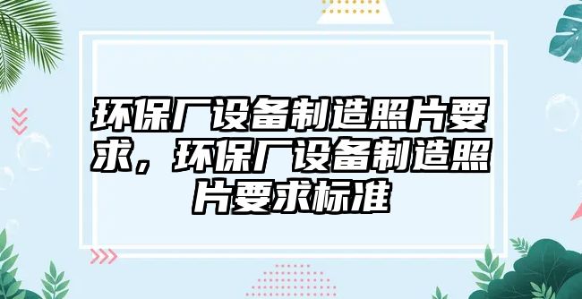 環(huán)保廠(chǎng)設備制造照片要求，環(huán)保廠(chǎng)設備制造照片要求標準