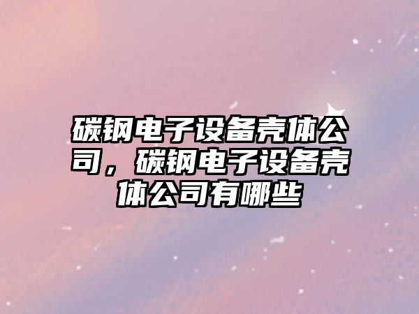 碳鋼電子設備殼體公司，碳鋼電子設備殼體公司有哪些