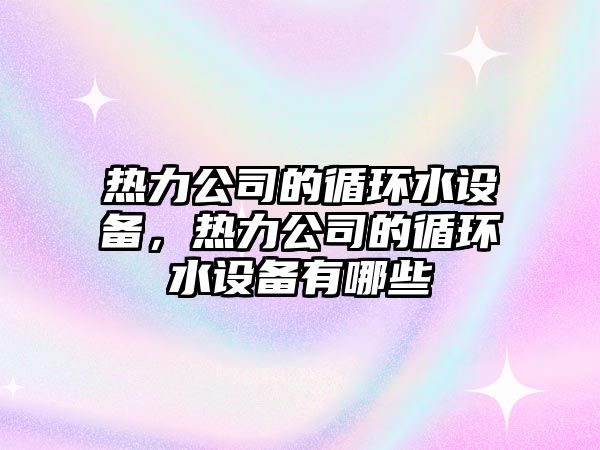 熱力公司的循環(huán)水設備，熱力公司的循環(huán)水設備有哪些
