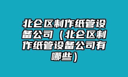 北侖區制作紙管設備公司（北侖區制作紙管設備公司有哪些）