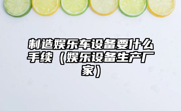 制造娛樂(lè )車(chē)設備要什么手續（娛樂(lè )設備生產(chǎn)廠(chǎng)家）