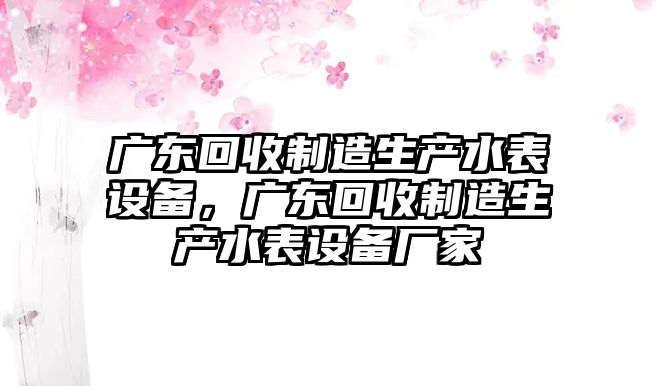 廣東回收制造生產(chǎn)水表設備，廣東回收制造生產(chǎn)水表設備廠(chǎng)家