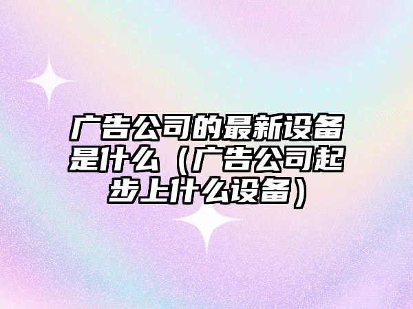 廣告公司的最新設備是什么（廣告公司起步上什么設備）