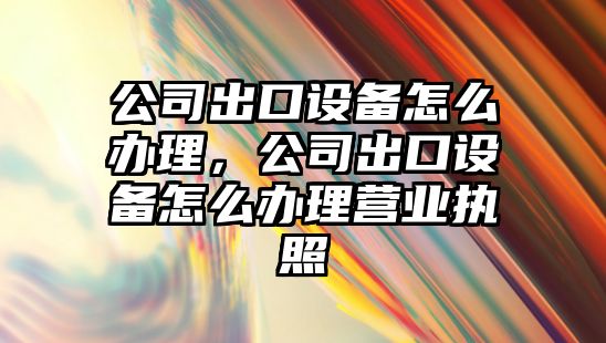 公司出口設備怎么辦理，公司出口設備怎么辦理營(yíng)業(yè)執照