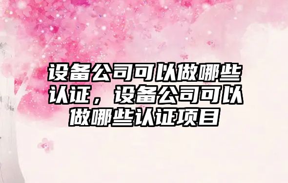 設備公司可以做哪些認證，設備公司可以做哪些認證項目
