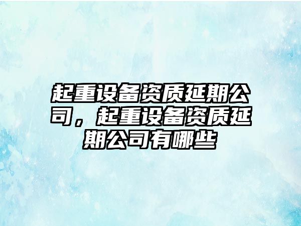 起重設備資質(zhì)延期公司，起重設備資質(zhì)延期公司有哪些