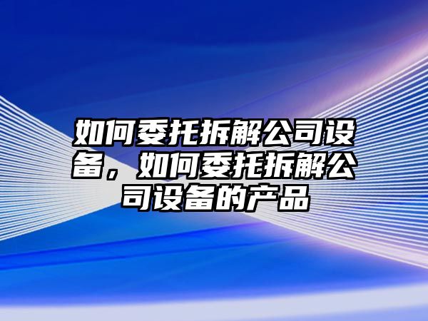 如何委托拆解公司設備，如何委托拆解公司設備的產(chǎn)品