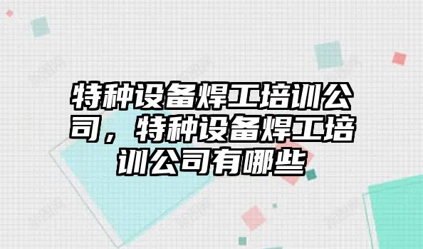 特種設備焊工培訓公司，特種設備焊工培訓公司有哪些