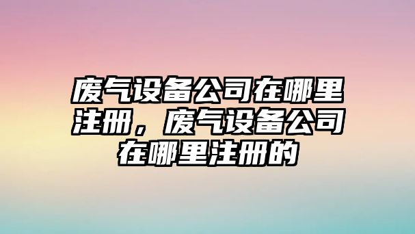 廢氣設備公司在哪里注冊，廢氣設備公司在哪里注冊的